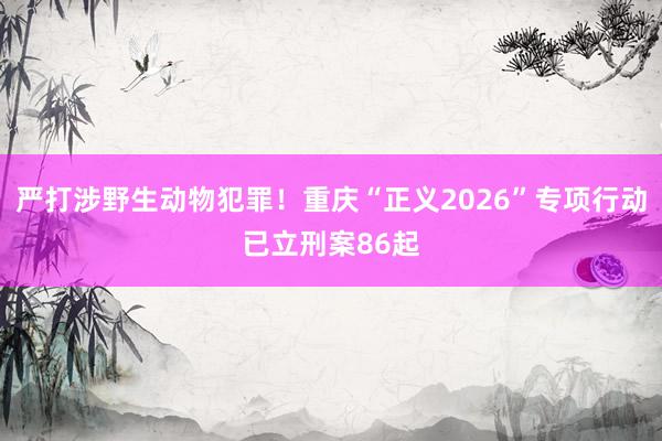 严打涉野生动物犯罪！重庆“正义2026”专项行动已立刑案86起