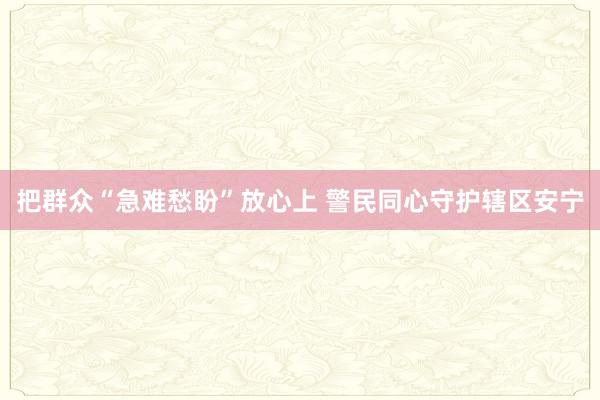 把群众“急难愁盼”放心上 警民同心守护辖区安宁