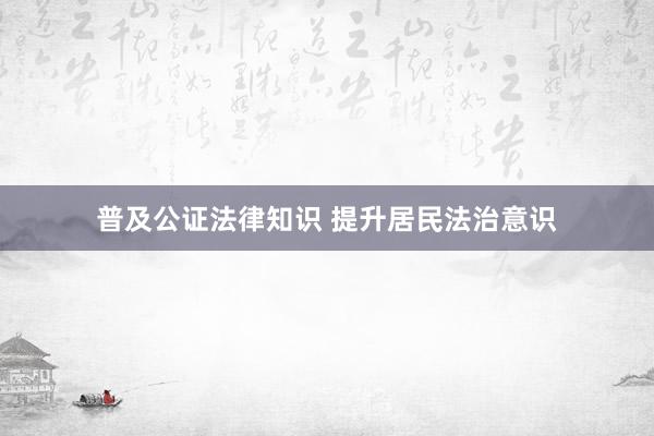 普及公证法律知识 提升居民法治意识