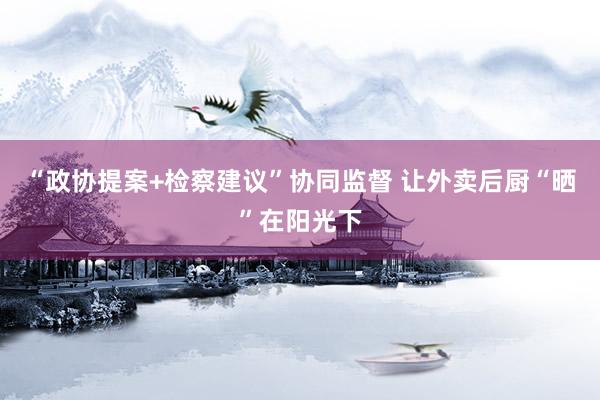 “政协提案+检察建议”协同监督 让外卖后厨“晒”在阳光下
