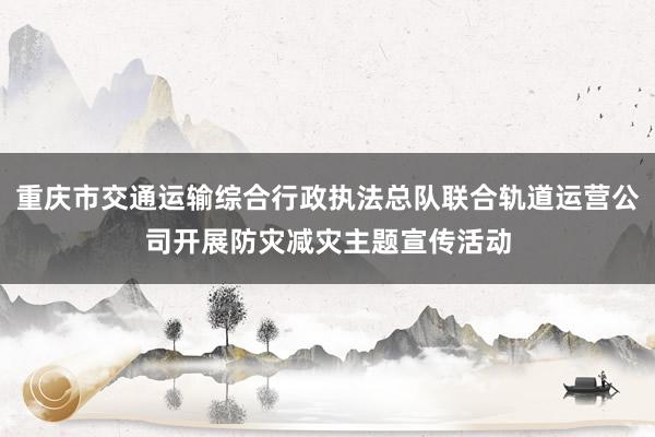 重庆市交通运输综合行政执法总队联合轨道运营公司开展防灾减灾主题宣传活动