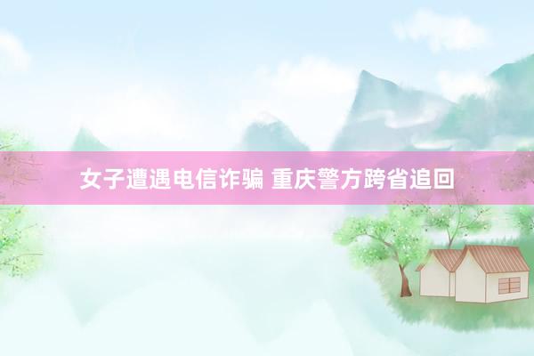 女子遭遇电信诈骗 重庆警方跨省追回