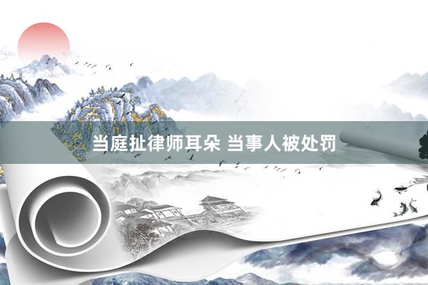 当庭扯律师耳朵 当事人被处罚