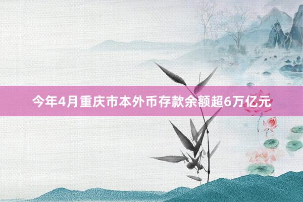 今年4月重庆市本外币存款余额超6万亿元