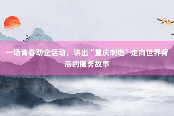 一场青春助企活动，讲出“重庆制造”走向世界背后的服务故事