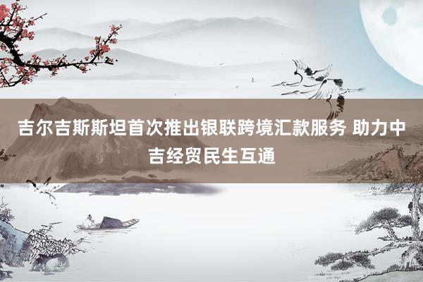 吉尔吉斯斯坦首次推出银联跨境汇款服务 助力中吉经贸民生互通